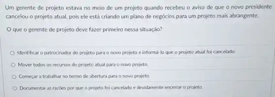 Um gerente de projeto estava no meio de um projeto quando recebeu o aviso de que o novo presidente
cancelou o projeto atual pois ele está criando um plano de negócios para um projeto mais abrangente.
que o gerente de projeto deve fazer primeiro nessa situação?
Identificar o patrocinador do projeto para o novo projeto e informá-lo que o projeto atual foi cancelado.
Mover todos os recursos do projeto atual para o novo projeto.
Começar a trabalhar no termo de abertura para o novo projeto.
Documentar as razōes por que o projeto foi cancelado e devidamente encerrar o projeto.