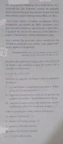 Um go5 primeiros anestésicos foi o óxido nitroso, N_(2)O
conhecido por "gás hilariante porque, em pequenas
doses, provoca contração dos músculos faciais. For usado
pela primeira vez pelo dentista Horace Wells, em 1844.
Pouco tempo depois, cirurgiōes conseguiram efeitos
semelhantes aos obtidos por Wells realizando cirur-
gias com outro anestésico agora líquido: o éter etflico.
0 pioneiro no uso do éter para essa finalidade foi o
médico e farmacèutico Crawford Williamson Long.
Com o avanço das pesquisas, outros anestésicos nào
inflamáveis passaram a ser usados, como alguns com-
postos orgânicos halogenados.
Adaptado de NOVAIS, Vera Litia Duarte de Quimica: aroes e
aplicaçdes: 30 ano. Sào Paulo: FID, 2013 p 162
A combustão completa de 14.8 g de êter etilico (C_(4)H_(10)O)
irá produzir gás carbônico e água, de acordo com a
equação não balanceada:
C_(4)H_(20)O+O_(2)arrow CO_(2)+H_(2)O
Considere as seguintes afirmações sobre a combustão
dos éteres.
I. Os coeficientes estequiométricos para a reação
acima são, respectivamente:1.1.1
II. Segundo a reação acima, a massa, em gramas, de
oxigémio consumido é aproximadamente 38,4 g.
III. Segundo a reação acima, são produzidas aproxi-
madamente 6,02times 10^23 moléculas de água.
Sobre as proposições acima pode-se afirmar que
a) apenas l está correta.
b) apenasi ellestão corretas.
c) apenas le III estão corretas.
4) apenas II elll estão corretas.
e) 1, IIe III estão corretas.