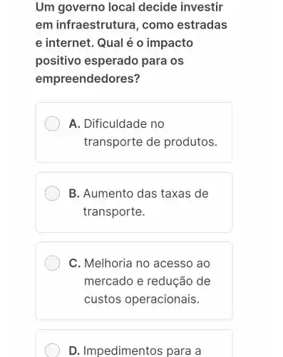 Um governo local decide investir
em infraestrut ura, como estradas
e internet . Qual é o impacto
positivo esperado para os
empreendedores?
A . Dificuldade no
transporte de produtos.
B . Aumento das taxas de
transporte.
C . Melhoria no acesso ao
mercado e redução de
custos operacionais.
D . Impedimer itos para a