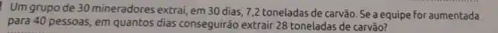 Um grupo de 30 mineradores extrai, em 30 dias, 7,2 toneladas de carvão. Se a equipe for aumentada
para 40 pessoas, em quantos dias conseguirão extrair 28 toneladas de carvão?