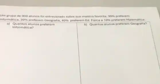 Um grupo de 900 alunos fol entrovistado sobre sua matéria favorita. 30%  preferem
Informatica, 20%  preferem Geografia, 40%  preferem Ed. Fisica e 10%  preferem Matemática.
square 
a) Quantos alunos preferem
square 
7.