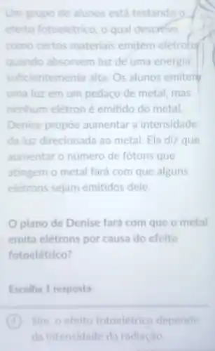 Um grupo de alunos está testando o
efeito fotoelétrico, o qual descreve
como certos materiais emitem eletrons
quando absorvem luz de uma energia
suficientem ente alta. Os alunos emiter
uma luz em um pedaço de metal, mas
nenhum elétron é emitido do metal.
Denise propoe aumentar a intensidade
da luz direcionada ao metal. Ela diz que
aumentar o número de fótons que
atingem o metal fará com que alguns
elétrons sejam emitidos dele.
plano de Denise fará com que o metal
emita elétrons por causa do efeito
fotoelétrico?
Escolha 1 resposta
A Sim, o efeito fotoeletrico depende
da intensidade da radiação.