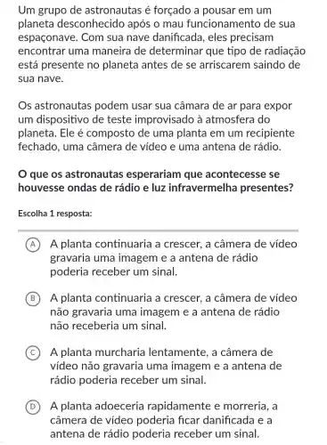 Um grupo de astronautas é forçado a pousar em um
planeta desconhecido após o mau funcionamento de sua
espaconave . Com sua nave danificada , eles precisam
encontrar uma maneira de determinar que tipo de radiação
está presente no planeta antes de se arriscarem saindo de
sua nave.
Os astronautas podem usar sua câmara de ar para expor
um dispositivo de teste improvisado à atmosfera do
planeta. Ele é composto de uma planta em um recipiente
fechado, uma câmera de vídeo e uma antena de rádio.
que os astronautas esperariam l que acontecesse se
houvesse ondas de rádio e luz infravermelha presentes?
Escolha 1 resposta:
A A planta continuaria a crescer, a câmera de vídeo
gravaria uma imagem e a antena de rádio
poderia receber um sinal.
B A planta continuaria a crescer, a câmera de vídeo
não gravaria uma imagem e a antena de rádio
não receberia um sinal.
C A planta murcharia lentamente, a câmera de
vídeo não gravaria uma imagem e a antena de
rádio poderia receber um sinal.
D A planta adoeceria rapidamente e morreria, a
câmera de vídeo poderia ficar danificada e a
antena de rádio poderia receber um sinal.