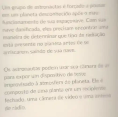 Um grupo de astronautas é forçado a pousar
em um planeta desconhecido após o mau
funcionamento de sua espaconave. Com sua
nave danificada, eles precisam encontrar uma
maneira de determir ar que tipo de radiação
está presente no planeta antes de se
arriscare m saindo de sua nave.
Os astronaut as podem usar sua câmara de ar
para expor um dispositivo de teste
improvisado à atmosfera do planeta. Ele é
composto de uma planta em um recipiente
fechado, uma câmera de video e uma antena