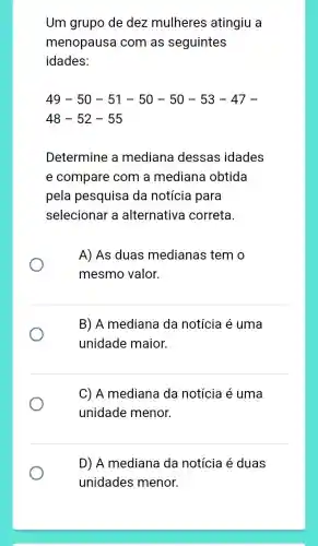 Um grupo de dez mulheres atingiu a
menopausa com as seguintes
idades:
49-50-51-50-50-53-47-
48-52-55
Determine a mediana dessas idades
e compare com a mediana obtida
pela pesquisa da notícia para
selecionar a alternativa correta.
A) As duas medianas temo
mesmo valor.
B) A mediana da notícia é uma
unidade maior.
C) A mediana da notícia é uma
unidade menor.
D) A mediana da notícia é duas
unidades menor.