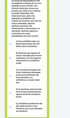 Um grupo de pesquisadores está
investigando a eficácia de um novo
antibiótico para controlar uma
infecção bacteriana comum em
pessoas que estão com o sistema
imunitário deprimido. Eles
observaram que, após uma
aplicação do antibiótico em
colônias de bactérias num meio de
cultura adequado, algumas
bactérias expostas a ele
sobreviveram e continuaram a se
reproduzir. Qual das seguintes
conclusões tem maior
probabilidade de estar correta?
O
A) Esse antibiótico deve ser
descartado porque não tem
efeito sobre as bactérias.
B) Bactérias são capazes de
induzir mutações para ficarem
resistentes, por isso algumas
sobreviverem ao antibiótico
usado.
C) As bactérias testadas não
foram totalmente eliminadas
porque provavelmente não
eram parasitas e os
antibióticos só atuam sobre
elas.
D) As bactérias sobreviventes
eram as que já apresentavam
alguma forma de resistência
prévia.
E) Antibióticos geralmente não
são medicamentos muito
eficientes para curar infecçōes
por bactérias.