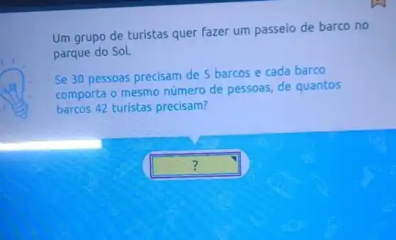 Um grupo de turistas quer fazer um passeio de barco no
parque do Sol.
Se 30 pessoas precisam de 5 barcos e cada barco
comporta o mesmo número de pessoas, de quantos
barcos 42 turistas precisam?
square  ?