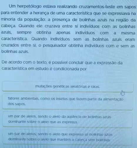 Um herpetólogo estava realizando cruzamentos -teste em sapos
para entender a herança de uma característica que se expressava na
minoria da população: a presença de bolinhas azuis na região da
cabeça.Quando ele cruzava entre si indivíduos com as bolinhas
azuis , sempre obtinha apenas individuos . com a mesma
característica - Quando indivíduos , sem as bolinhas azuis eram
cruzados entre si, o pesquisador obtinha individuos com e sem as
bolinhas azuis.
De acordo com o texto, é possivel concluir que a expressão da
característica em estudo é condicionada lpor
mutaçōes genéticas aleatórias e raras.
fatores ambientais, como os insetos que fazem parte da alimentação
dos sapos.
um par de alelos sendo o alelo da ausencia de bolinhas azuis
dominante sobre o alelo que as expressa.
um par de alelos sendo o alelo que expressa as bolinhas azuis
dominante sobre o alelo que mantém a cabeca sem bolinhas.