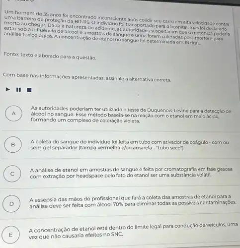 Um homem de 35 anos foi encontrado inconsciente após colidir seu carro em alta velocidade contra
uma barreira de proteção da BR-116. 0 foi transportado para o hospital mas foi declarado
morto ao chegar. Dada a natureza do acidente, as suspeitaram que o motorista poderia
estar sob a influência de álcool e amostras de sangue e urina foram coletadas post-mortem para
análise toxicológica. A concentração de etanol no sangue foi determinada em
18dg/L.
Fonte: texto elaborado para a questão.
Com base nas informações apresentadas, assinale a alternativa correta.
III
A )
álcool no sangue. Esse método baseia-se na reação com o etanol em meio ácido,
As autoridades poderiam ter utilizado o teste de Duquenois-Levine para a detecção de
formando um complexo de coloração violeta.
B )
sem gel separador (tampa vermelha e/ou amarela - "tubo seco")
A coleta do sangue do indivíduo foi feita em tubo com ativador
C )
A análise de etanol em amostras de sangue é feita por cromatografia em fase gasosa
subject headspace pelo fato do etanol ser uma volátil.
D )
análise deve ser feita com álcool 70%  para eliminar todas as possíveis contaminações
A assepsia das mãos do profissional que fará a coleta das amostras de etanol para a
E ) vez que não causaria efeitos no SNC.
A concentração de etanol está dentro do limite legal para condução de veículos, uma