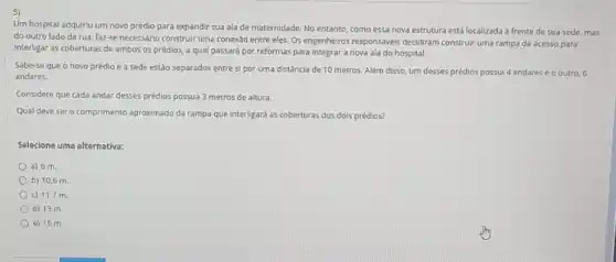 Um hospital adquiriu um novo prédio para expandir sua ala de maternidade No entanto, como essa nova estrutura está localizada a frente de sua sede, mas
do outro lado da rua, faz-se necessário construir uma conexảo entre eles.Os engenheiros responsáveis decidiram construir uma rampa de acesso para
interligar as coberturas de ambos os prédios, a qual passará por reformas para integrar a nova ala do hospital.
Sabe-se que o novo prédio e a sede estão separados entre si por uma distância de 10 metros. Além disso um desses prédios possui 4 andares e o outro, 6
andares.
Considere que cada andar desses prédios possua 3 metros de altura.
Qual deve sero comprimento aproximado da rampa que interligard as coberturas dos dols prédios?
Selecione uma alternativa:
a) 6 m.
b) 10,6 m
c) 11,7 m
d) 13 m.
e) 16 m.