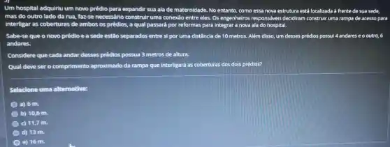 Um hospital adquiriu um novo prédio para expandir sua ala de maternidade. No entanto como essa nova estrutura está localizada à frente de sua sede.
mas do outro lado da rua, faz-se necessário construir uma conexão entre eles.Os engenheiros responsáveis decidiram construir uma rampa de acesso para
interligar as coberturas de ambos os prédios,a qual passará por reformas para integrar a nova ala do hospital.
Sabe-se que o novo prédio e a sede estão separados entre si por uma distância de 10 metros.Além disso, um desses prédios possui 4 andares e o outro, 6
andares.
Considere que cada andar desses prédios possua 3 metros de altura.
Qual deve sero comprimento aproximado da rampa que interligará as coberturas dos dois prédios?
Selecione uma alternativa:
a) 6 m.
b) 10,6 m.
c) 11,7 m.
d) 13 m.
e) 16 m.