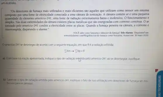 um incêndio.
"Os detectores de fumaça mais utilizados e mais eficientes são aqueles que utilizam como sensor um sistema
composto por uma fonte de eletricidade conectada a uma câmara de ionização . A câmara contém ar e uma pequena
quantidade do elemento amerício-241 uma fonte de radiação extremamente baixa e inofensiva. O funcionamento é
simples. Nas duas extremidades da câmara existem placas metalicas que são energizadas com corrente contínua. O ar
ionizado pelo amerício-241 conduz a eletricidade entre as placas. Quando a fumaça penetra na câmara a corrente é
interrompida, disparando o alarme."
VOCE sabe como funciona o detector de fumaça?Tele-Alarme. Disponível em:
www.telealarme.com/blog/detector-de -fumaca-como-funciona. Acesso em: 30 maio 2020.
amerício-241 se desintegra de acordo com a seguinte equação, em que Ré a radiação emitida:
(}_{95)^241Amarrow _(93)^237Np+R
a) Com base na reação apre apresentada, indique o tipo de radiação em(tida pelo amerício-241 ao se desintegrar. Justifique.
__
b) Sabendo o tipo de radiação emitida pelo americio -241 explique o fato de sua utilização em detectores de fumaça ser ino-
fensiva para as pessoas
__