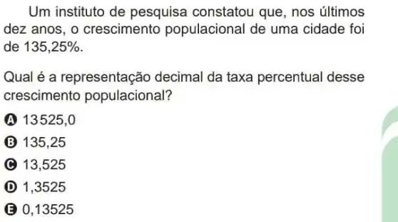 Um instituto de pesquisa constatou que, nos últimos
dez anos, o crescimento populacional de uma cidade foi
de 135,25% 
Qual é a representação decimal da taxa percentual desse
crescimento populacional?
A 13525,0
135,25
C 13,525
D 1,3525
B 0,13525