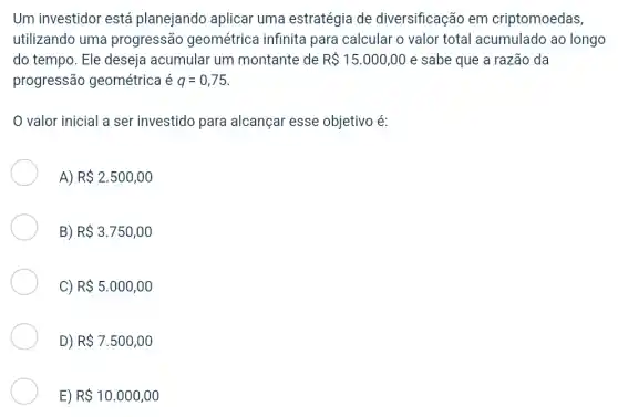 Um investidor está planejando aplicar uma estratégia de diversificação em criptomoedas,
utilizando uma progressão geométrica infinita para calcular o valor total acumulado ao longo
do tempo. Ele deseja acumular um montante de R 15.000,00 e sabe que a razão da
progressão geométrica é q=0,75
valor inicial a ser investido para alcançar esse objetivo é:
A) R 2.500,00
3) R 3.750,00
>) R 5.000,00
D) R 7.500,00
E) R 10.000,00