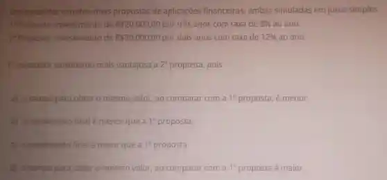 Um investidor estudou duas propostas de aplicaçōes financeiras , ambas simuladas em juros simples.
1^2 Proposta investimento de R 20.000,00 por três anos com taxa de 8%  ao ano.
2^circ 	investimento de R 20.000,00 por dois anos com taxa de 12%  ao ano.
investidor considerou mais vantajosa a 2^a proposta, pois
a) otempo para obter o mesmo valor,ao comparar com a 1^a proposta, é menor.
b) orendimento final é menor que a 1^a proposta.
c) orendimento final é maior que a 1^a proposta.
d) otempo para obter o mesmo valor,ao comparar com a 1^a proposta é maior.