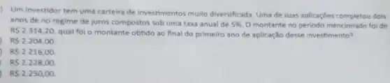 Um investidor tem uma carteira de investimentos muito diversificada. Uma de suas aplicaçōes completou dois
anos de no regime de juros compostos sob uma taxa anual de 5%  O montante no periodo mencionado foi de
R 2.314,20
qual foi o montante obtido ao final do primeiro ano de aplicação desse investimento?
R 2.204,00
R 2.216,00
RS2.228,00
R 2.250,00