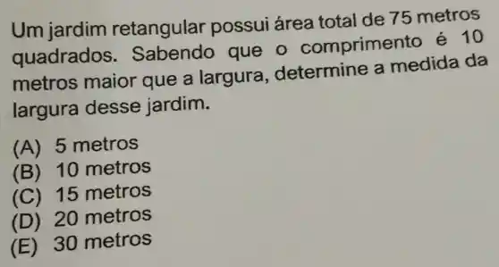 Um jardim retangular possui área total de 75 metros
quadrados que o comprime nto e 10
metros maior que a largura determine a medida da
largura desse jardim.
(A) 5 metros
(B) 10 metros
(C) 15 metros
(D) 20 metros
(E) 30 metros