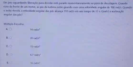 Um jato aguardando liberação para decolar está parado momentaneamente na pista de decolagem. Quando
visto da frente de um motor, as pás da turbina estão girando com uma velocidade angular de 100rad/s. Quando
aviǎo decola, a velocidade angular das pás alcança 310rad/s em um tempo de 15 s. Qual é a aceleração
angular das pás?
Multipla Escolha:
A.
B.
20rad/s^2
C.
15rad/s^2
D.
6,7rad/s^2
E.
16rad/s^2