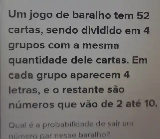 Um jog o de b aralho tem 52
cartas, se ndo d o dido em 4
grupo s com a mes ma
quantid ade de le cart as. Em
cada grupo aparec em 4
letras, e o resta n te são
num e vào de 2 até 10.
Qual é a probabilidade de sair um
número parn esse baralho?