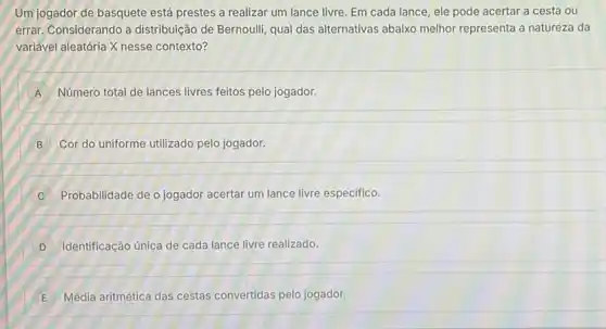 Um jogador de basquete está prestes a realizar um lance livre. Em cada lance, ele pode acertar a cesta ou
errar. Considerando a distribuição de Bernoulli, qual das alternativas abaixo melhor representa a natureza da
variável aleatória X nesse contexto?
A Número total de lances livres feitos pelo jogador.
B Cor do uniforme utilizado pelo jogador.
C Probabilidade de o jogador acertar um lance livre especifico.
D Identificação única de cada lance livre realizado.
E Média aritmética das cestas convertidas pelo jogador.