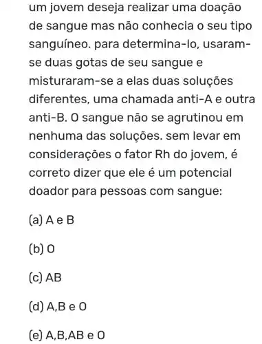 um jovem deseja realizar uma doação
de sangue mas não conhecia o seu tipo
sanguíneo . para determina -lo, usaram-
se duas gotas de seu sangue e
misturaram -se a elas duas soluçōes
diferentes , uma chamada anti-Ae outra
anti-B. 0 sangue não se agrutinou em
nenhuma das soluçōes . sem levar em
cons iderações o fator Rh do jovem, é
correto dizer que ele é um potencial
doador para pessoas com sangue:
(a) A e B
(b) 0
(c) AB
(e) A,B,AB eo