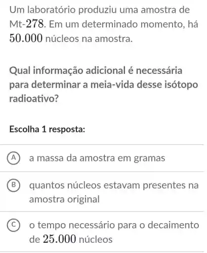 Um laboratório produziu uma amostra de
Mt-278. Em um determinado momento , há
50.000 núcleos na amostra.
Qual informação adicional é necessária
para determinar a meia-vida desse isótopo
radioativo?
Escolha 1 resposta:
A a massa da amostra em gramas
B quantos núcleos estavam presentes , na B
amostra original
C ) o tempo necessário para o decaimento
de 25.000 núcleos