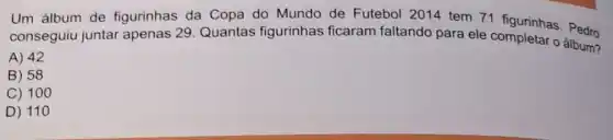 Um álbum de figurinhas da Copa do Mundo de Futebol 2014 tem 71 figurinhas. Pedro
conseguiu juntar apenas 29. Quantas figurinhas ficaram faltando para ele completar o álbum?
A) 42
B) 58
C) 100
D) 11 o