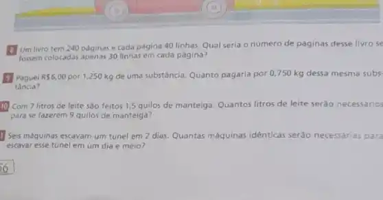 Um livro tem 240 paginas e cada página 40 linhas. Qual seria o número de páginas desse livro se
fossem colocadas apenas 30 linhas em cada página?
Paguei R 6,00 por 1,250 kg de uma substância. Quanto pagaria por 0,750 kg dessa mesma subs
tância?
Com 7 litros de leite são feitos 1,5 quilos de manteiga. Quantos litros de leite serão necessário
para se fazerem 9 quilos de manteiga?
1 Seis máquinas escavam um túnel em 2 dias. Quantas máquinas idênticas serão necessárias para
escavar esse túnel em um dia e meio?