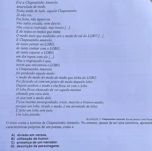 ()
Um lobo pelado.
texto conta a história de Chapeuzinho Amarelo. No entanto, apesar de ser uma narrativa, apresent
caracteristicas próprias de um poema, como a
A) divisão em versos.
B) utilização de humor.