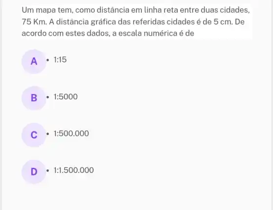 Um mapa tem, como distância em linha reta entre duas cidades,
75 Km. A distância gráfica das referidas cidades é de 5 cm. De
acordo com estes dados , a escala numérica é de
A 1:15
B 1:5000
1:500.000
D 1:1.500.000