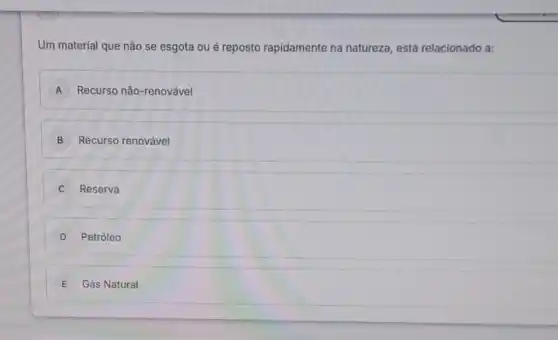 Um material que não se esgota ou é reposto rapidamente na natureza, está relacionado a:
A Recurso não-renovável A
B Recurso renovável
C Reserva
D Petróleo
E Gás Natural