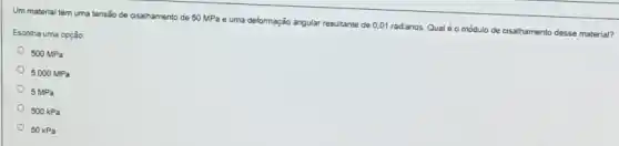 Um material tem uma tensão de cisalhamento de 50 MPa e uma deformação angular resultante de 0.01 radianos. Qualé o módulo de cisalhamento desse material?
Escolha uma opção
500MPa
5.000MPa
5MPa
500kPa
50kPa