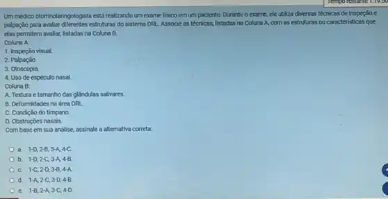 Um médico otorinolaringologista está realizando um exame fisico em um paciente. Durante o exame, ele utiliza diversas técnicas de inspeção e
palpação para avaliar diferentes estruturas do sistema ORI.Associe as técnicas, listadas na Coluna A, com as estruturas ou caracteristicas que
elas permitem avaliar, listadas na Coluna B.
Coluna A:
1. Inspeção visual.
2. Palpação.
3. Otoscopia
4. Uso de espéculo nasal
Coluna B:
A. Textura e tamanho das glândulas salivares.
B. Deformidades na área ORL
C. Condição do tímpano.
D. Obstruções nasais.
Com base em sua análise, assinale a alternativa correta
a. 1-D,2-B,3-A,4-C.
b. 1-D,2-C,3-A,4-B
C. 1-C,2-D,3-B,4-A
d. 1-A,2-C,3-D,4-B.
e. 1-B,2-A,3-C,4-D.