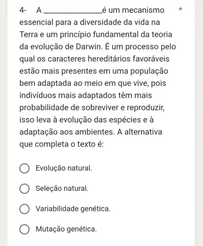 A __ é um mecanismo
essencial para a diversidade da vida na
Terra e um princípio fundamental da teoria
da evolução de Darwin. E um processo pelo
qual os caracteres hereditários favoráveis
estão mais presentes em uma população
bem adaptada ao meio em que vive , pois
indivíduos mais adaptados têm mais
probabilidade de sobreviver e reproduzir,
isso leva à evolução das espécies e à
adaptação aos ambientes. A alternativa
que completa o texto é:
Evolução natural.
Seleção natural.
Variabilidade genética.
Mutação genética.