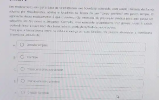 Um medicamento em gel a base de testosterona um hormônio esteroide vem sendo utilizado de forma
abusiva por fisiculturistas atletas e lutadores na busca de um "corpo perfeito" em pouco tempo.O
agravante desse medicamento é que o mesmo nào necessita de prescrição médica para que possa ser
adquindo em farmácias e drogarias. Contudo, esse esteroide anabolizante traz graves nscos a saúde.
podendo levar a maior risco de cầncer, infarto perda da fertilidade, entre outros.
Para que a testosterona entre na célula e exerca as suas funçoes ela precisa atravessar a membrana
plasmática. através de
Difusão simples
Osmose
Transporte ativo secundario
Transporte ativo primário
Difusão facilitada