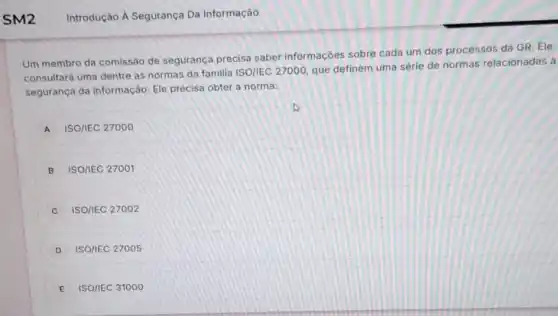 Um membro da comissão de segurança precisa saber informaçōes sobre cada um dos processos da GR. Ele
consultará uma dentre as normas da familia ISO/IEC 27000, que definem uma série de normas relacionadas à
segurança da informação Ele precisa obter a norma:
A ISO/IEC 27000
B ISO/IEC 27001
C ISO/IEC 27002
D ISO/IEC 27005
E ISO/IEC 31000