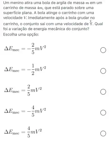 Um menino atira uma bola de argila de massa m em um
carrinho de massa 4m, que está parado sobre uma
superficie plana . A bola atinge o carrinho com uma
velocidade V.Imediatamente após a bola grudar no
carrinho, o conjunto sai com uma velocidade de (V)/(5) . Qual
foi a variação de energia mecânica do conjunto?
Escolha uma opção:
Delta E_(mec)=-(2)/(5)mV^2
Delta E_(mec)=-(1)/(2)mV^2
Delta E_(mec)=(2)/(5)mV^2
Delta E_(mec)=-(4)/(5)mV^2