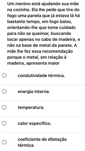 Um menino está ajudando sua mãe
na cozinha. Ela Ihe pede que tire do
fogo uma panela que já estava lá há
bastante tempo , em fogo baixo,
orientando-lhe que tome cuidado
para não se queimar , buscando
tocar apenas no cabo de madeira, e
não na base de metal da panela. A
mãe lhe fez essa recomendação
porque o metal , em relação à
madeira , apresenta maior
co ndutividade térmica.
energia interna.
temperatura.
calor específico.
coeficiente de dilatação
térmica.