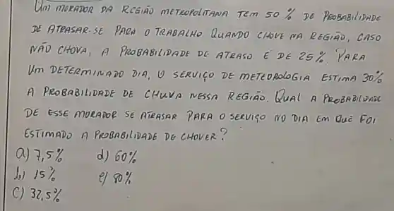 Um morapon DA RCGIAD mE TROPOLITANA TEm 50%  Do
DE ATRASAR-SE pnen 0 TQABALHO QuANDO CHOVE NA RE
NAD CHOVA 1A PRo BABILIDADE DE ATRASO E DE
25% 
Um DETERM INADO DIA O SERVICO DE METEOROLOGIA EsTimA 30% 
A PROBABILIDADE DE CHUVA NESSA REGIAO Qual PROBABILDADC
DE ESSE moreaooe se ATEASAR PARA o servico No DIA Em QuE For
ESTIMADO a PROBABILIDADE DG CHOVER?
a) 7,5%  d) 60% 
Jo 15% 
el 80% 
C 32,5%