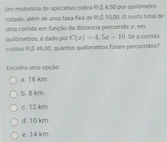 Um motorista de aplicativo cobra Rbackslash  4,50 por quilômetro
rodado, além de uma taxa fixa de Rbackslash  10,00 O custo total de
uma corrida em função da distância percorrida zz, em
quilómetros, é dado por C(x)=4,5x+10 Se a corrida
custou Rbackslash  46,00 quantos quilómetros foram percorridos?
Escolha uma opção:
a. 16 km
b. 8 km
c. 12 km
d. 10 km
e. 14 km