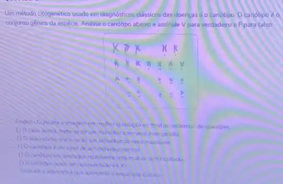 Um método citogenético usado em diagnósticos clássicos das doenças é o cariótipo. 0 cariotipo é o
conjunto gênico da espécie Analise o canótipo abaixo e assinale V para verdadeiro e Fpara falso
Anexo-Consulter inagem emmelhor resolução no final do cadernos de questoes.
de umindividuo comum Aneuploidia
u
caso acime trata-se de umindividuo do sexo masculino
umindividuo normal
o
Candipoem ossague representa uma mulhet com Euploidia
tado 44X
Asonale a aremativa que apr venta a sequencia correta