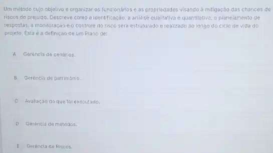 Um método cujo objetivo é organizar os funcionários e as propriedades visando a mitigação das chances de
riscos de prejuizo. Descreve como a identificação, a andilise qualitativa e quantitativa o planejamento de
respostas, a monitoração e o controle do risco será estruturado e realizado ao longo do ciclo de vida do
projeto. Esta é a definição de um Plano de:
A Gerència de cenários.
B Gerèncla de patrimônio.
Avaliação do que fol executado.
D Gerencia de métodos.
E Gerencla de Riscos.