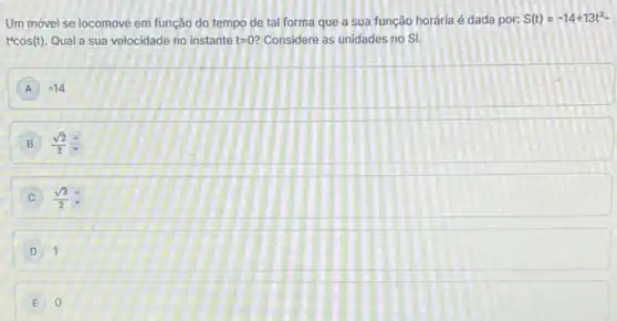 Um móvel se locomove em função do tempo de tal forma que a sua função horária é dada por: S(t)=-14+13t^2-
t^4cos(t) Qual a sua velocidade no instante t=0 Considere as unidades no SI.
A A -14
B (sqrt (2))/(2)(A)/(v)
C (sqrt (3))/(2)
D 1 D
0