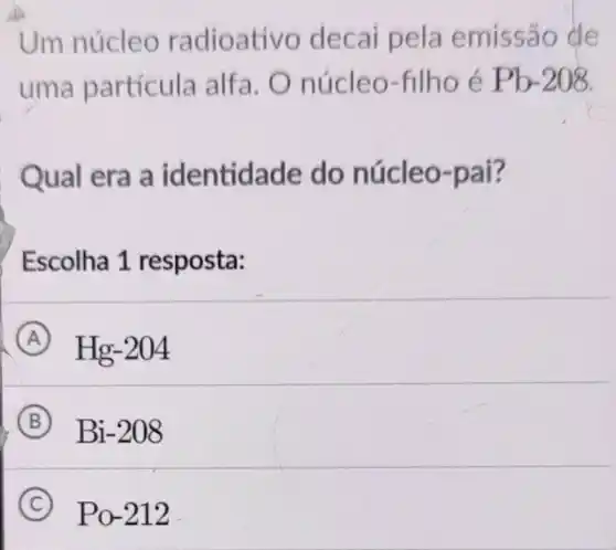 Um núcleo radioativo decai pela emissão de
uma partícula alfa O núcleo-filho e Pb-208
Qual era a identidade do núcleo-pai?
Escolha 1 resposta:
A Hg-204
B Bi-208
C Po-212