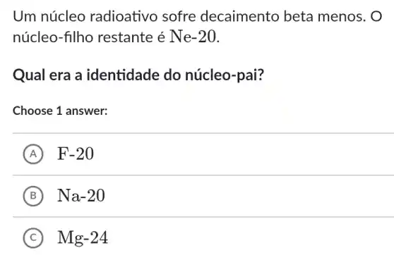 Um núcleo radioativo sofre decaimento beta menos. O
núcleo-filho restante é Ne -20
Qual era a identidade do núcleo-pai?
Choose 1 answer:
A F-20
B Na-20
C Mg-24