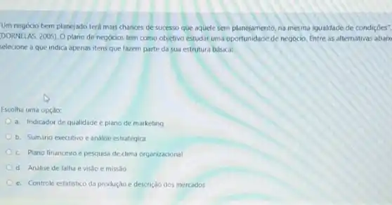 Um negócio bem planejado terá mais chances de sucesso que aquele sem planejamento, na mesma igualdade de condiçōes".
DORNELAS, 2005). O plano de negócios tem como objetivo estudar uma oportunidade de negócio, Entre as alternativas abaix
selecione a que indica apenas itens que fazem parte da sua estrutura básica:
Escolha uma opção:
a. Indicador de qualidade e plano de marketing
b. Sumário executivo e análise estratégica
c. Plano financeiro e pesquisa de clima organizacional
d. Análise de falha e visão e missão
e. Controle estatistico da produção e descrição dos mercados