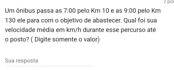 Um ônibus passa as 7:00 pelo Km 10 e as 9:00 pelo Km
130 ele para com o objetivo de abastecer. Qual foi sua
velocidade média em km/h durante esse percurso até
posto? ( Digite somente o valor)
__
2 por