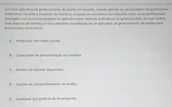 Um novo aplicativo de gerenciamento de tarefas foi lançado, visando atender ás necessidades de profissionais
autônomos. Durante a avaliação da interface, a equipe se concentrou em entender como esses profissionais
interagem com as funcionalidades do aplicativo para melhorar a eficiência no 'gerenciamento de suas tarefas.
Qual aspecto da interface é mais relevante na avaliação de um aplicativo de gerenciamento de tarefas para
profissionais autônomos?
A Integração com redes sociais. A
B Capacidade de personalização da interface.
C Número de idiomas disponiveis.
D Opçōes de compartilhamento de tarefas.
E Qualidade dos gráficos de desempenho.