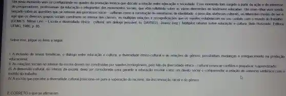 Um novo momento vem se configurando no quadro da produção teórica que discute a relação entre educação e sociedade Esse momento tem surgido a partir da ação e do interesse
de pesquisadores profissionais da educação e integrantes dos movimentos sociais, que vêm refletindo sobre as várias dimensões do fenômeno educativo. Um novo olhar vem sendo
lançado sobre as questōes que se referem aos processos sócio - culturais como a construção de referências de identidade , o peso das vivências culturais, os diferentes modos de ser e
agir que os diversos grupos sociais constroem no interior das classes, as múltiplas relações e ressignificaçõe s que os sujeitos estabelecen no seu contato com o mundo do trabalho.
(GOMES , Nilma Lino -Escola e diversidade étnico - cultural: um diálogo possivel. In DAYRELL Juarez (org ). Múltiplos olhares sobre educação e cultura. Belo Horizonte Editora
UFMG, 1986 p. 85
Sobre isso , julgue os itens a seguir.
I. A inclusão de novas temáticas, o diálogo entre educação e cultura, a diversidade étnico-cultural e as relações de gênero possibilitam mudanças e enriquecimento na produção
educacional.
11.As relações sociais no interior da escola devem ser construídas por sujeitos homogêneos pelo fato da diversidade étnico -cultural provocar conflitos e prejudicar o aprendizado.
III. A dimensão cultural, no interior da escola, deve ser considerada para garantir a educação escolar como um direito social e compreender a relação. do universo simbólico com 0
mundo do trabalho.
IV. A escola que percebe a diversidade cultural posiciona-se para a superação do racismo, da discriminação racial e de gênero.
É CORRETO 0 que se afirma em