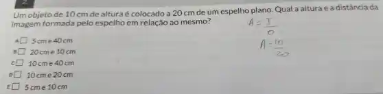 Um objeto de 10 cm de altura é colocado a 20 cm de um espelho plano .Qual a alturae a distância da
imagem formada pelo espelho em relação ao mesmo?
5cme 40 cm
20cme 10cm
10cme 40 cm
10 cme 20cm
5cme 10cm